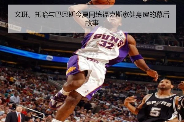 文班、托哈与巴恩斯今夏同练福克斯家健身房的幕后故事 - Bsports