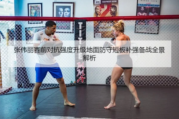 张伟丽赛前对抗强度升级地面防守短板补强备战全景解析