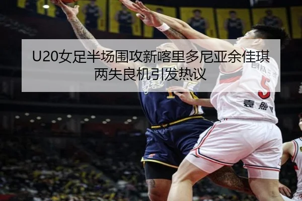 U20女足半场围攻新喀里多尼亚余佳琪两失良机引发热议 - Bsports